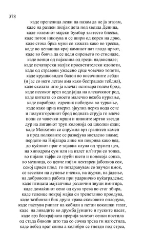 378
каде препелица лежи па пазам да не ја згазам,
каде на разден лилјак лета под ѕвезда Деница,
каде големиот мајски бумбар златесто блеска,
каде поток никнува и се шири од корен на дрво,
каде стока брка муви со кожата како во треска,
каде во цепаница крај каминот пат глода црвот,
каде во бовча да се цеди сирењето го стиснале,
каде венци од пајажина од греди надвиснале;
каде печатарски валјак просветителски клопоти,
каде од стравови ужасено срце човечко топоти,
каде крушковиден балон во височините лебди
(и јас со него летам ама како бестрашен тебдил),
каде скелата што ја влечат истовара голем брод,
каде песокот врел веде јајца на влекачкиот род,
каде китката со своето малечко вежба нуркање,
каде параброд едреник победува во туркање,
каде како црна иверка ајкулна перка вода сече
и полуизгорениот брод водната струја го влече
полн со човечки мрши и нивните мртви ѕвезди
дур на лигавиот труп колонија од школки езди;
каде Менхетен се спружил врз гранитен камен
а пред полковите се развејува ѕвездено знаме;
пердето на Нијагара лице ми покрива како вел,
до куќниот праг е зајавна клупа од трупец цел,
на хиподром сум или на излет ил`игри со топка,
во пијани тајфи со груби шеги и понекоја сопка,
во мелница, со цевче пијам нектарен јаболков сок,
секој црвен плод го поздравувам со звучен цмок,
се веселам на лупење пченка, на журки, на јадење,
на доброволна работа при ударничко куќаградење;
каде птицата мајтапчика различни звуци имитира,
каде домаќинот сено од сува трева во стог збира,
каде теленце покрај мајка си трепетливо проодува,
каде зазбивтан бик друга крава скоковито оплодува,
каде пастуви рипаат на кобили а петли кокошки газат,
каде на ливадите во дружба јунците и гуските пасат,
каде врз бескрајната прерија залезот сенки постила
од стада биволи што таа со сочна трева ги нагостила,
каде лебед врат свива а колибри се гнезди под стреа,
 