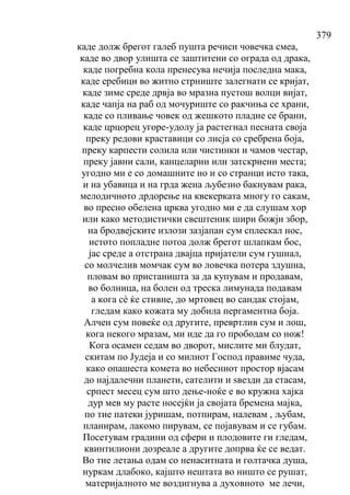 379
каде долж брегот галеб пушта речиси човечка смеа,
каде во двор улишта се заштитени со ограда од драка,
каде погребна кола пренесува нечија последна мака,
каде еребици во житно стрниште залегнати се кријат,
каде зиме среде дрвја во мразна пустош волци вијат,
каде чапја на раб од мочуриште со ракчиња се храни,
каде со пливање човек од жешкото пладне се брани,
каде црцорец угоре-удолу ја растегнал песната своја
преку редови краставици со лисја со сребрена боја,
преку карпести солила или чистинки и чамов честар,
преку јавни сали, канцеларии или затскриени места;
угодно ми е со домашните но и со странци исто така,
и на убавица и на грда жена љубезно бакнувам рака,
мелодичното дрдорење на квекерката многу го сакам,
во пресно обелена црква угодно ми е да слушам хор
или како методистички свештеник шири божји збор,
на бродвејските излози зазјапан сум сплескал нос,
истото попладне потоа долж брегот шлапкам бос,
јас среде а отстрана двајца пријатели сум гушнал,
со молчелив момчак сум во ловечка потера здушна,
пловам во пристаништа за да купувам и продавам,
во болница, на болен од треска лимунада подавам
а кога сѐ ќе стивне, до мртовец во сандак стојам,
гледам како кожата му добила пергаментна боја.
Алчен сум повеќе од другите, превртлив сум и лош,
кога некого мразам, ми иде да го прободам со нож!
Кога осамен седам во дворот, мислите ми блудат,
скитам по Јудеја и со милиот Господ правиме чуда,
како опашеста комета во небесниот простор вјасам
до најдалечни планети, сателити и ѕвезди да стасам,
српест месец сум што дење-ноќе е во кружна хајка
дур мев му расте носејќи ја својата бремена мајка,
по тие патеки јуришам, потпирам, налевам , љубам,
планирам, лакомо пирувам, се појавувам и се губам.
Посетувам градини од сфери и плодовите ги гледам,
квинтилиони дозреале а другите допрва ќе се ведат.
Во тие летања одам со ненаситната и голтачка душа,
нуркам длабоко, кајшто нештата во ништо се рушат,
материјалното ме воздигнува а духовното ме лечи,
 