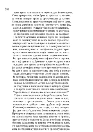 380
нема чувар или закон што мојот подем ќе го спречи.
Само привремено мојот брод во пристан го котвам,
за лов на поларни крзна со оружје и алат се готвам.
И еве, пловиме по арктичкото море крај санти мраз,
на ноќна стража во кошот на јарболот сум качен јас,
а дење, одам низ чудесна убавина што залегнала,
преку процепи и громади што зимата ги стегнала,
во далечината две белокапи планини се наѕираат
и во моите мечтаења слики од борби ми навираат,
како се доближуваме до некое големо бојно поле,
непријателот се вкопал против нашиот смел полет
но ние стражите претпазливо ги одминуваме одзад,
или, како влегуваме во некој голем разурнат град
а урнатините во мене всадија такво чувство клето:
дека се поголеми од сите живи градови во светот.
Јас сум легионер, ноќувам крај напаѓачки стражи,
но и тој сум што од брачниот кревет скорива мажи
и додека они крваво со непријателот водат битка
јас саноќ со мојата невеста во прегратка се виткам.
Јас сум и крик на женскиот глас што ноќе е скорнат
за да ми го дадат телото на мојот удавен морнар.
Ја разбирам храброста на јунаците од секоја доба,
како оној бродски капетан што неволја го подбра
па иако без кормило маткан во смртоносна бура
не очајуваше и цврсто опстоја со хуморен кураж
и со креда на штица ни напиша што да правиме:
“Браќа, бидете весели, ние нема да ве оставиме!“
Тој она што заеднички гроб требаше да ни биде
три дена го одржа и видовме како спасот ни иде,
во чамци се претоваривме, со болни, деца и жени,
капетановата храброст злата судбина ни ја смени.
Сето тоа јас го голтам, ме слади, тоа мое станува,
јас сум тие луѓе, нивната болка и мене ме ранува.
Презирот и смиреноста на мачениците јас ги имам,
од мајка запалена како вештица ужасот го примам,
прогонет роб истоштен од бегање е облиен во пот,
болката од сачмите го штрека дур се држи за плот,
ги чувствувам сите тие страдања и надежи за спас,
сите тие минати судбини сега ги прожувувам и јас.
 