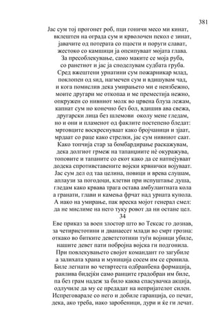 381
Јас сум тој прогонет роб, пци гоничи месо ми кинат,
вклештен на ограда сум и крволочен пекол е зинат,
јавачите од потерата со пцости и поруги слават,
жестоко со камшици ја опсипуваат мојата глава.
За пресоблекување, само маките се моја руба,
со ранетиот и јас ја споделувам судбата груба.
Сред вжештени урнатини сум пожарникар млад,
поклопен од ѕид, нагмечен сум и вдишувам чад,
и кога помислив дека умирањето ми е неизбежно,
моите другари ме откопаа и ме преместија нежно,
опкружен со нивниот молк во црвена блуза лежам,
капнат сум но конечно без бол, вдишив ава свежа,
другарски лица без шлемови околу мене гледам,
но и они и пламенот од факлите постепено бледат:
мртовците воскреснуваат како бројчаници и зјаат,
мрдаат со раце како стрелки, јас сум нивниот саат.
Како топчија стар за бомбардирање раскажувам,
дека долгиот грмеж на тапанџиите нѐ окуражува,
топовите и тапаните со екот како да се натпејуваат
додека спротивставените војски крвнички војуваат.
Јас сум дел од таа целина, повици и врева слушам,
аплаузи за погодоци, клетви при испуштање душа,
гледам како крвава трага остава амбулантната кола
а гранати, глави и камења фрчат над урната купола.
А иако на умирање, пак вреска мојот генерал смел:
да не мислиме на него туку ровот да ни остане цел.
34
Еве приказ за воен злостор што во Тексас го дознав,
за четиристотини и дванаесет млади во смрт грозна:
откако во битките деветстотини туѓи војници убиле,
нашите девет пати побројна војска ги подгонила.
При повлекувањето својот командант го загубиле
а залихата храна и муниција сосем им се сронила.
Биле легнати во четвртеста одбранбена формација,
ранлива бидејќи само ранците градобран им биле,
па без грам надеж за било каква спасувачка акција,
одлучиле да му се предадат на непријателот силен.
Испреговарале со него и добиле гаранција, со печат,
дека, ако треба, иако заробеници, дури и ќе ги лечат.
 