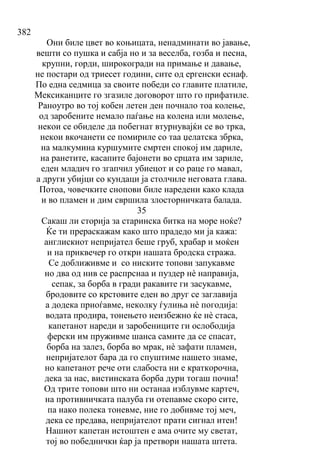 382
Они биле цвет во коњицата, ненадминати во јавање,
вешти со пушка и сабја но и за веселба, гозба и песна,
крупни, горди, широкогради на примање и давање,
не постари од триесет години, сите од ергенски еснаф.
По една седмица за своите победи со главите платиле,
Мексиканците го згазиле договорот што го прифатиле.
Раноутро во тој кобен летен ден почнало тоа колење,
од заробените немало паѓање на колена или молење,
некои се обиделе да побегнат втурнувајќи се во трка,
некои вкочанети се помириле со таа џелатска збрка,
на малкумина куршумите смртен спокој им дариле,
на ранетите, касапите бајонети во срцата им зариле,
еден младич го згапчил убиецот и со раце го мавал,
а други убијци со кундаци ја столчиле неговата глава.
Потоа, човечките снопови биле наредени како клада
и во пламен и дим свршила злосторничката балада.
35
Сакаш ли сторија за старинска битка на море ноќе?
Ќе ти прераскажам како што прадедо ми ја кажа:
англискиот непријател беше груб, храбар и моќен
и на приквечер го откри нашата бродска стража.
Се доближивме и со ниските топови запукавме
но два од нив се распрснаа и пуздер нѐ направија,
сепак, за борба в гради ракавите ги засукавме,
бродовите со крстовите еден во друг се заглавија
а додека приоѓавме, неколку ѓулиња нѐ погодија:
водата продира, тонењето неизбежно ќе нѐ стаса,
капетанот нареди и заробениците ги ослободија
ферски им пруживме шанса самите да се спасат,
борба на залез, борба во мрак, нѐ зафати пламен,
непријателот бара да го спуштиме нашето знаме,
но капетанот рече оти слабоста ни е краткорочна,
дека за нас, вистинската борба дури тогаш почна!
Од трите топови што ни останаа изблувме картеч,
на противничката палуба ги отепавме скоро сите,
па иако полека тоневме, ние го добивме тој меч,
дека се предава, непријателот прати сигнал итен!
Нашиот капетан истоштен е ама очите му светат,
тој во победнички ќар ја претвори нашата штета.
 