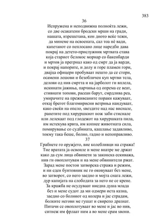 383
36
Испружена и неподвижна полноќта лежи,
со две осакатени бродски мрши на гради,
нашата, изрешетана, кон дното веќе тежи,
да минеме на освоената, сал тоа нѐ вади,
капетанот со пеплосано лице наредби дава
покрај на детето-прислужник мртвата става
која стариот белокос морнар со бакенбарди
и мртов ја прегрнал како од смрт да ја варди,
и покрај напорите, и долу и горе пламен гори,
двајца офицери пробуваат нешто да се стори,
осамени лешови и безобличен куп мртви тела,
делови од нив смртта и на јарболот ги вплела,
искинати јажиња, парчиња од опрема се веат,
стивнати топови, расеан барут, смрдлива реа,
умирачите на преживеаните пораки кажуваат,
откај брегот благомирисни ветриња наидуваат,
како свеќи на опело, ѕвездите над нас виснале,
ранетите под хируршкиот нож заби стиснале
или лелекаат под глодежот на хируршката пила,
им истекува крвта, им копнее животната сила,
помирување со судбината, кашлање задавливо,
токму така беше, болно, гадно и непоправливо.
37
Грабнете го оружјето, вие колебливци на стража!
Тие вратата ја освоиле и мене внатре ме држат
како да сум лица обвинети за законска ескиважа,
нив ги овоплотувам и на мене обвинители ржат.
Зарад мене постои затворска стража и режим,
и ни еден бунтовник не го оковуваат без мене,
во затворот, со него заедно и мојта снага лежи,
дур капијата на слободата за него не се крене.
За кражба не осудуваат ниедна душа млада
без и мене судот да ми одмери иста казна,
заедно со болниот од колера и јас страдам,
болките негови ме гушат и свирепо дразнат.
Питачи се овоплотуваат во мене и јас во нив,
ситнеж им фрлаат ним а во мене срам ѕвони.
 