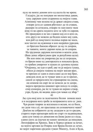 385
пулс на моите денови што од калта ќе ме крене.
Гледајте, јас не попувам ни милостиња давам,
туку дарувам само содржина од мојата глава.
Алипнику чии колена не ја држат својата става,
отвори уста со здивов рбетност да ти ставам,
рашири ги сетилата, отвори ги ганглиите твои
впиј ги во сржта поуките што за тебе ги скроив.
Не прашувам и не ми е важно кој си и што си,
оти друго не можеш да бидеш освен мој здив,
кон роб од памучните полиња порив ме носи,
кон чистач на нужници и кон несреќен јуродив,
со братски бакнеж образот да му го допрам,
за таквите, моите дарови нема да ги сопрам.
На трудници дарувам поголеми и вешти деца.
(Баш денес вбризгувам срж за република цела).
Ни кон оние на умирачка јас не се штрецам,
ги бркам оние од докторската и попската фела,
го грабам умирачот и пукам со духовна пушка:
“Очајнику, не оди в гроб, еве ти ја мојата гушка,
обеси ја својата тежина на мојот жилав врат,
те крепам со здив и снага како да си мој брат,
доведов сили да те чуваат жив и да те кренат,
саноќ со пријателите ќе стражариме на смена,
ни сомнеж ни смрт ќе се осмели да те допре,
мојата прегратка нивниот црн поход го сопре,
спиј спокојно, јас ќе те чувам ко најмил створ,
утре, буден, ќе видиш дека сум човек од збор.“
41
Јас сум оној што за залегнатите болни помош носи
а и поддршка кога треба за исправените што се јаки.
Чув разни теории за вселената и велам, не се боси,
но дали тоа е сѐ, ни престанаа ли сознавачките маки?
Доаѓам на собраното да му додадам и да го средам,
старите итри прематари веќе во старт ги надвишувам,
дека сум токму со димензии на Јахве јасно се гледа,
едино уште да научам во камен заповеди да пишувам.
Литографии на Хронос, Зевс и Херкул режам за печат,
на моите цртежи на Озирис или Брама болни се лечат,
во мојот паричник средени гувеат Маниту, Алах и Буда,
 