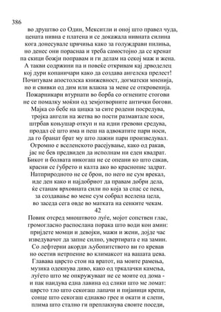 386
во друштво со Один, Мекситли и оној што правел чуда,
цената нивна е платена и се докажала нивната силина
кога донесувале црвчиња како за голуждрави пилиња,
но денес они пораснаа и треба самостојно да се кренат
па скици божји поправам и ги делам на секој маж и жена.
А такви содржини па и повеќе откривам кај дрводелец
кој дури копаничари како да создава ангелска прелест!
Почитувам апостолска книжевност, догматски мненија,
но и свивки од дим или влакна за мене се откровенија.
Пожарникари втурнати во борба со огнените стогови
не се помалку моќни од земјотворните антички богови.
Мајка со бебе на цицка за сите родени посредува,
тројка ангели на жетва во пости размавтале коси,
штрбав коњушар откуп и на идни гревови средува,
продал сѐ што има и пеш на адвокатите пари носи,
да го бранат брат му што лажни пари произведувал.
Огромно е вселенското расејување, како од ракав,
јас не бев предвиден да исполнам ни еден квадрат.
Бикот и болвата никогаш не се опеани ко што сакав,
красни се ѓубрето и калта ако во краснопис задрат.
Натприродното не се брои, по него не сум врекал,
иде ден како и најдобриот да правам добри дела,
ќе станам врховната сили по која за спас се пека,
за создавање во мене сум собрал вселена цела,
во заседа сега овде во матката на сенките чекам.
42
Повик отсред мноштвото луѓе, мојот сопствен глас,
громогласно распослана порака што води кон амин:
пријдете момци и девојки, мажи и жени, дојде час
изведувачот да запне силно, увертирата е на замин.
Со лефтерни акорди љубопитството ви го кревав
но осетив нетрпение во климаксот на вашата џева.
Главава цврсто стои на вратот, на моите рамења,
музика одекнува диво, како од тркалачки камења,
луѓето што ме опкружуваат не се моите од дома -
и пак наидува една лавина од слики што ме ломат:
цврсто тло што секогаш лапачи и пијаници крепи,
сонце што секогаш еднакво грее и окати и слепи,
плима што стално ги преплакнува своите поседи,
 