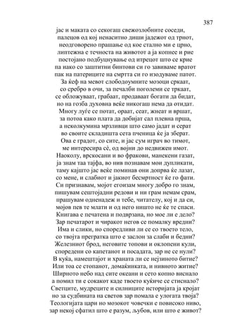 387
јас и маката со секогаш свежозлобните соседи,
палецов од кој ненаситно диши јадежот од трнот,
неодговорено прашање од кое стално ми е црно,
липтежна е течноста на животот а ја копнее и рие
постојано подбуцнување од итрецот што се крие
па иако со заштитни бинтови си го завиваме вратот
пак на патериците на смртта си го изодуваме патот.
За ќеф на мевот слободоумните мозоци сркаат,
со сребро в очи, за печалби поголеми се тркаат,
се обложуваат, грабаат, продаваат богати да бидат,
но на гозба духовна веќе никогаш нема да отидат.
Многу луѓе се потат, ораат, сеат, жнеат и вршат,
за потоа како плата да добијат сал плевна прша,
а неколкумина мрзливци што само јадат и серат
во своите складишта сета пченица ќе ја зберат.
Ова е градот, со сите, и јас сум играч во тимот,
ме интересира сѐ, од војни до недвижен имот.
Наоколу, врскосани и во фракови, манекени газат,
ја знам таа тајфа, во нив познавам мои дупликати,
таму кајшто јас веќе поминав они допрва ќе лазат,
со мене, и слабиот и јакиот бесмртност ќе го фати.
Си признавам, мојот егоизам многу добро го знам,
пишувам сештојадни редови и ни грам немам срам,
прашувам одненадеж и тебе, читателу, кој и да си,
мојов пев те млати и од него ништо не ќе те спаси.
Книгава е печатена и подврзана, но мое ли е дело?
Зар печатарот и чиракот негов се помалку вредни?
Има и слики, но споредливи ли се со твоето тело,
со твојта прегратка што е заслон за слаби и бедни?
Железниот брод, неговите топови и оклопени кули,
споредени со капетанот и посадата, зар не се нули?
В куќа, намештајот и храната ли се нејзиното битие?
Или тоа се стопанот, домаќинката, и нивното житие?
Ширното небо над сите океани и сето копно виснало
а помил ти е сокакот каде твоето куќиче се стиснало?
Светците, мудреците и силниците историјата ја кројат
но за судбината на светов зар помала е улогата твоја?
Теологијата цари но мозокот човечки е повисоко ниво,
зар некој сфатил што е разум, љубов, или што е живот?
 