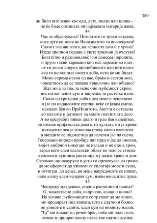 389
ни било што живо кое оди, лета, ползи или плива -
не ќе биде одмината ни најмалата материја жива.
44
Час за објаснување! Познатото го тргам встрана,
сите луѓе со мене во Непознатото ги вовлекувам!
Саатот часови голта, на вечноста што ѝ е храна?
Изеде трилион години а уште трилион ја очекува!
Богатство и разновидност ни донесоа породите,
и други такви каравани кон нас дарежливо идат,
не ги делам според придобивките или незгодите
ако го исполниле своето доба, исти ќе ми бидат.
Може спрема некои од вас, браќа и сестри мои,
човештвото да се покажа крволочно или обидно?
Жал ми е за тоа, за мене оно љубезност скрои,
постигнат зенит сум и запредок за растење идно.
Скала од гроздови доба пред мене е исправена
и јас по највисоките пречки веќе се јазам смело,
невиден бев во ПраНиштото, Аветта е оставена
во маглите и јагленот на моето постигнато дело.
А во прегработ нивен долго и грдо бев вклештен,
но имаше пријателска рака што лулката ми ја крена:
циклусите неа ја извеслаа преку океан вжештен
а ѕвездите се подместија да излезам јас на сцена.
Генерации породи пробија пат пред и јас да писнам,
мојот ембрион никогаш не излади и не стана тром,
зарад него еден вселенски облак во тело се стисна
и слоеви и купишта растенија му дадоа храна и дом.
Огромни диносауруси в усти го пренесуваа со грижа,
да ме оформат да уживам се сплотија море и суша,
и оттогаш до денес, во мене напредоците се нижат,
иако колку еден чеперок сум, имам ненаситна душа.
45
Чепероку младешки, стално растеглив и напнат!
О, мажествено доба, напрчено, алово и полно!
На усниве љубовниците се трупаат да ме апнат,
ми продираат под кожата, што е слатко и болно,
по улиците и салите, еден сум од нивните идоли,
“Еј“ ми викаат од речен брег, ноќе ми идат голи,
лелеат и црцорат околу глава тие слатки љупки,
 