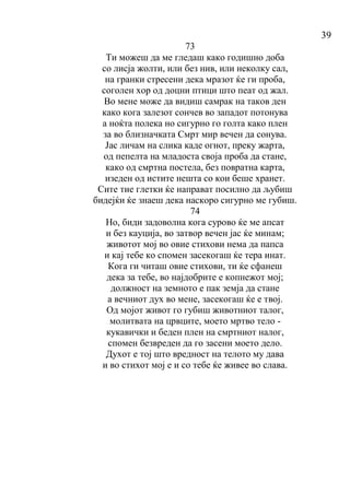 39
73
Ти можеш да ме гледаш како годишно доба
со лисја жолти, или без нив, или неколку сал,
на гранки стресени дека мразот ќе ги проба,
соголен хор од доцни птици што пеат од жал.
Во мене може да видиш самрак на таков ден
како кога залезот сончев во западот потонува
а ноќта полека но сигурно го голта како плен
за во близначката Смрт мир вечен да сонува.
Јас личам на слика каде огнот, преку жарта,
од пепелта на младоста своја проба да стане,
како од смртна постела, без повратна карта,
изеден од истите нешта со кои беше хранет.
Сите тие глетки ќе направат посилно да љубиш
бидејќи ќе знаеш дека наскоро сигурно ме губиш.
74
Но, биди задоволна кога сурово ќе ме апсат
и без кауција, во затвор вечен јас ќе минам;
животот мој во овие стихови нема да папса
и кај тебе ко спомен засекогаш ќе тера инат.
Кога ги читаш овие стихови, ти ќе сфанеш
дека за тебе, во најдобрите е копнежот мој;
должност на земното е пак земја да стане
а вечниот дух во мене, засекогаш ќе е твој.
Од мојот живот го губиш животниот талог,
молитвата на црвците, моето мртво тело -
кукавички и беден плен на смртниот налог,
спомен безвреден да го засени моето дело.
Духот е тој што вредност на телото му дава
и во стихот мој е и со тебе ќе живее во слава.
 