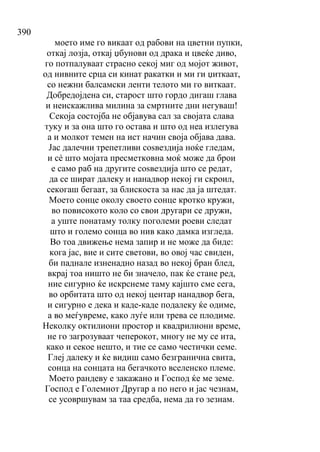 390
моето име го викаат од рабови на цветни пупки,
откај лозја, откај џбунови од драка и цвеќе диво,
го потпалуваат страсно секој миг од мојот живот,
од нивните срца си кинат ракатки и ми ги џиткаат,
со нежни балсамски ленти телото ми го виткаат.
Добредојдена си, старост што гордо дигаш глава
и неискажлива милина за смртните дни негуваш!
Секоја состојба не објавува сал за својата слава
туку и за она што го остава и што од неа излегува
а и молкот темен на ист начин своја објава дава.
Јас далечни трепетливи соѕвездија ноќе гледам,
и сѐ што мојата пресметковна моќ може да брои
е само раб на другите соѕвездија што се редат,
да се шират далеку и нанадвор некој ги скроил,
секогаш бегаат, за блискоста за нас да ја штедат.
Моето сонце околу своето сонце кротко кружи,
во повисокото коло со свои другари се дружи,
а уште понатаму толку поголеми роеви следат
што и големо сонца во нив како дамка изгледа.
Во тоа движење нема запир и не може да биде:
кога јас, вие и сите светови, во овој час свиден,
би паднале изненадно назад во некој бран блед,
вкрај тоа ништо не би значело, пак ќе стане ред,
ние сигурно ќе искрснеме таму кајшто сме сега,
во орбитата што од некој центар нанадвор бега,
и сигурно е дека и каде-каде подалеку ќе одиме,
а во меѓувреме, како луѓе или трева се плодиме.
Неколку октилиони простор и квадрилиони време,
не го загрозуваат чеперокот, многу не му се ита,
како и секое нешто, и тие се само честички семе.
Глеј далеку и ќе видиш само безгранична свита,
сонца на сонцата на бегачкото вселенско племе.
Моето рандеву е закажано и Господ ќе ме земе.
Господ е Големиот Другар а по него и јас чезнам,
се усовршувам за таа средба, нема да го зезнам.
 