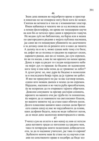 391
46
Знам дека живеам во најдоброто време и простор
и никогаш не ме измериле ниту било кога ќе можат.
Скитам во вечноста и тоа не е измамнички злостор.
Имам кабаница и чевлите ми се од воловска кожа
а немам филозофија, ни црква ни тапацирани каучи
на кои би се петелел пред дами и пријатели главучи.
Не водам луѓе во библиотека, на берза или в меана
по цветородните ридови е мојата публика насмеана,
јас само ви ги покажувам убавините на далечините
а за дотаму сами ќе си решите што и како да чините.
А далеку па и не е, може еднаш веќе таму сте биле,
на дофат ви се полиња и градови на народот силен,
нарамете ранци, ако ви се тешки, јас сум спремен,
ќе ви ги носам, а вие ќе ми вратите по некое време.
Денес в зора од ридот го гледав натрупаното небо
па мојот дух го прашав: ќе бидеме ли задоволени
кога таму и ние веќе нема да се грижиме за лебот?
А духот рече: не, ние дури ќе бидеме и осоколени
за и последната божја тајна да ја туриме во џебот.
И вие ме прашувате но јас за вас одговор немам,
едино што можам двопек и млеко да ви спремам.
Најадени, наспани и во чиста руба пресоблечени,
ќе ве испратам да ги откривате тајните обречени.
Доволно сонувавте за презир достојни соништа,
мрените на вашите очи јас грубо ќе ги поништам,
ќе морате да се навикнете на светлосниот блесок,
во вашите животи тој да стане како обичен песок.
Долго плашливо цапавте како слепци долж брегот
сега сакам секој од вас во најдлабокото да плива,
како делфини бидете, нека ве води табиетот негов,
да се види дека засекогаш животорадоста е жива.
47
Учител сум на атлети и ако некој од нив се петели
дека неговите гради се поголеми од градите мои,
така ги потврдува моите педагошки добродетели
оти, за да го надмине учителот, јас така го скроив!
Љубеното момче маж ќе стане не од научен став
ами по сопственото право и подобро да биде зол
 