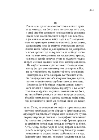 393
48
Реков дека душата е самото тело а и оно е душа
па за човекот, ни Богот не е поголем од него сам,
и оној што без сомилост по вода оди ќе си слуша
песна дека на сопствениот погреб оди без срам,
а јас или вие можеме и без пара в џеб да купиме
една мешунка грав и откако нежно ќе ја излупиме,
да покажеме дека ја сматува ученоста на светов.
И нема таква чорба која и џуџето не би ја исркало,
и нема предмет до толку мек та да не биде длето
или главник во осовината на вселенското тркало,
па велам: секоја човечка душа за мудрост гладна
и пред милион вселени нека стои спокојна и ладна.
Ни најблескавиот израз не може точно да каже
колку јас сум смирен околу тоа со смртта и Бог,
па на човештвото му велам: тој опус не е важен,
непотребно е игла да барате во тревниот стог.
Во секој предмет ги забележувам Божјите прсти,
но тоа не може моето љубопитство да го крене.
Зошто за Бога би барал чудесни докази цврсти
кога везден Го забележувам кај други и во мене?
Има писма фрлени на улица, потпишани од Бога,
но ги заобиколувам, ги оставам таму да си лежат,
бидејќи знам, колку и далеку да отиде мојта нога,
они ќе ми идат и ни ќе ми олеснат ни ќе ми тежат.
49
А ти, Смрт, не се петели со твојата горчлива гушка,
залудно пробуваш мојот мир да го брануваш диво.
Акушерот на работа стигнува како наполнета пушка,
со раце цврсти да стиснат и да прифатат нов живот.
Јас на вратата стојам со мажот чија брачна друшка
со среќниот пород даде повод да не чести со пиво.
А ти, Лешу, добро ѓубре за нечиј пораст ќе бидеш,
за тебе се потресувам баш колку било која свиња:
во носниците сладок мирис од бели рози ми иде,
бацувам усни лиснати, ги галам пазувите на диња.
 