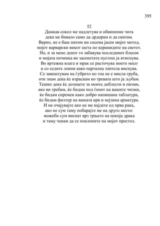 395
52
Дамкав сокол ме надлетува и обвинение чита
дека ме бивало само да дрдорам и да скитам.
Верно, не е баш питом ни сосема јасен мојот метод,
мојот варварски викот шета по керамидите на светот.
Но, и за мене денот го забавува последниот блесок
и мојата починка во засенетата пустош ја втиснува.
Во вртежна влага и мрак се расточува моето месо
и со седите локни како партална тантела виснува.
Се завештувам на ѓубрето но тоа не е мисла груба,
оти знам дека ќе израснам ко тревата што ја љубам.
Тешко дека ќе дознаете за моите доблести и пизми,
ако ви требам, ќе бидам под ѓонот на вашите чизми,
ќе бидам спремен како добро напишана таблатура,
ќе бидам филтер на вашата крв и нејзина арматура.
И не очајувајте ако не ме најдете од прва рака,
ако не сум таму побарајте ме на друго место:
можеби сум виснат врз трњето на некоја драка
и таму чекам да се поклоните на мојот престол.
 