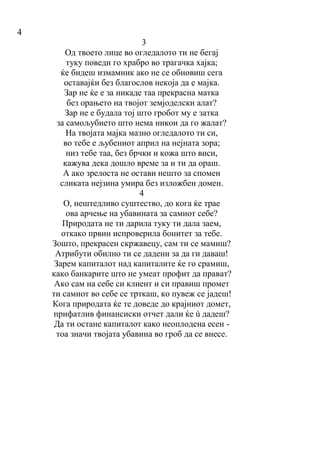 4
3
Од твоето лице во огледалото ти не бегај
туку поведи го храбро во трагачка хајка;
ќе бидеш измамник ако не се обновиш сега
оставајќи без благослов некоја да е мајка.
Зар не ќе е за никаде таа прекрасна матка
без орањето на твојот земјоделски алат?
Зар не е будала тој што гробот му е затка
за самољубието што нема никои да го жалат?
На твојата мајка мазно огледалото ти си,
во тебе е љубениот април на нејната зора;
низ тебе таа, без брчки и кожа што виси,
кажува дека дошло време за и ти да ораш.
А ако зрелоста не остави нешто за спомен
сликата нејзина умира без изложбен домен.
4
O, нештедливо суштество, до кога ќе трае
ова арчење на убавината за самиот себе?
Природата не ти дарила туку ти дала заем,
откако првин испроверила бонитет за тебе.
Зошто, прекрасен скржавецу, сам ти се мамиш?
Атрибути обилно ти се дадени за да ги даваш!
Зарем капиталот над капиталите ќе го срамиш,
како банкарите што не умеат профит да прават?
Ако сам на себе си клиент и си правиш промет
ти самиот во себе се трткаш, ко пувеж се јадеш!
Кога природата ќе те доведе до крајниот домет,
прифатлив финансиски отчет дали ќе ù дадеш?
Да ти остане капиталот како неоплодена есен -
тоа значи твојата убавина во гроб да се внесе.
 