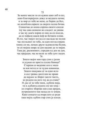 40
75
За моите мисли ти си нужна како леб и сол,
како благопријатен дожд за жедната почва;
и за мир со тебе во мене, се борам до бол,
ко колеблив скржло за својата полна бочва.
Сомничав до коска спрема своите соседи
тој час сака осамено во сладост да ужива
а час му доаѓа порив со нив да си поседи,
да се пофали каков ќеф во бочвата плива.
И ете, час твојот изглед со наслада ме полни
час изгладнет по тебе, за еден поглед вијам;
токму си ми, немам други задоволства болни,
ти си мојата шира за сам насамо да те пијам.
Така јас, расипникот, страдам од ден на ден,
час прејаден, час ко волк за тебе сум гладен.
76
Зошто мојот нов горд стих е јалов
и усукан ко проста селска баница?
Стареам со видение што е мало
за нов метод и за чудна кованица.
Зошто пишувам сé за едно исто
и сал тревка досетлив ме прави
да најдам за зборот место чисто,
ко родено на него тој да се стави?
О, јас сé за тебе пеам, љубена моја,
ти и љубовта сеуште сте ми тема -
со старите зборови нов елан кројам,
потрошеното пак назад си го земам.
Како сонцето од вчера што се роди
така мојта љубов стар стих ја плоди.
 