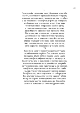 41
77
Огледало ќе ти покаже како убавината ти се аби,
саатот, како твоите драгоцени минути се кусат;
празните листови, колку мозокот во нив се забил
а од оваа книга - овие учења треба да се вкусат:
во брчките што огледалото верно ќе ги каже
твоите спомени се врежани како со срча;
а таинствената сенка на саатот не те лаже
дека Времето крадливо кон вечноста трча.
Погледни, ако штогоде во споменот нема,
довери им го на тие испустени страници;
подоцна така згрижените деца ќе спремат
средба со својот татко како нови познаници.
Ако кон овие нешта почесто поглед дигаш,
ќе ти користи: побогата ќе е твојата книга.
78
Како моја муза те повикував јас толку често
и добивав помош убава без да ми се лутиш
та и секое друго перо го посака моето место
за под твојата добрина поезијата да му цути.
Твоите очи, што и на немиот се поттик за песна,
а на тешката несмасност до небо лет да проба,
на учените крилја нови пердуви се за да блеснат,
давајќи им двојна милост и величие без злоба.
Но, јас сум погорд на песните што ги творам
бидејќи се под твое влијание и од тебе родени.
Кај другите ти подобри тек-тук неколку збора
колку да се рече и они од милост се погодени.
Само твоја заслуга е што, иако си бев дибек,
летнав и повисоко од твоето најучено либе.
 