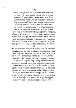 42
79
Кога само јас бев тој што за помош те моли,
со милоста твоја нежна ечеше мојата рима;
но сега е без грација а со скудност што боли,
музата ми се умори, на друг отстапи примат.
Признавам, љубов слатка, заслужуваш напор
подобар поет од мене да те опее како тема
но сепак, таа академност ќе ја платиш скапо
зашто тој твори со тоа што од тебе го земал.
Тој ги зајми твоите атрибути, зборовите ги краде,
убавина тој не твори туку од твојот лик ја прима;
тој тебе те копира и може само она да ти го даде
што како твоја доблест ти самата веќе го имаш.
Затоа не благодари му за тоа што убаво те фатил
бидејќи тој тоа го должел и требало да ти плати.
80
О, кога за тебе пишувам, колку веќе ми се лоши
знаејќи дека од тебе се инспирира подобар поет
и во пофалба на твоето име сите сили ги троши
за кај тебе тепкаво да испадне воспевањето мое.
Ама, бидејќи твојата вредност е океан огромен,
по неговата морска шир многу бродови минат,
па, иако подолен од сите, и мојот брод скромен,
товарен со моите желби за тебе, шетка за инат.
Да пловам, твојата и најплитка вода ми е мамец
додека оној врз немерлива твоја длабочина јава;
или, јас речиси потопен, безвреден сум чамец
а тој е стојно изграден, со величие и горда слава.
Знам, ако тој цвета а мене ме отфрлиш грубо,
дека сето ова се случува заради мојата љубов.
 