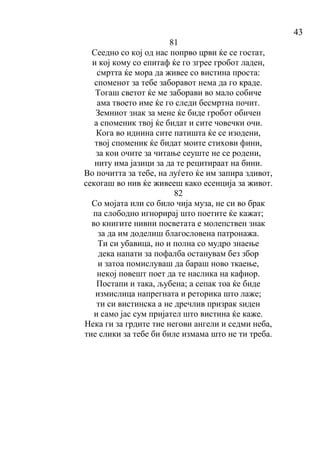 43
81
Сеедно со кој од нас попрво црви ќе се гостат,
и кој кому со епитаф ќе го згрее гробот ладен,
смртта ќе мора да живее со вистина проста:
споменот за тебе заборавот нема да го краде.
Тогаш светот ќе ме заборави во мало собиче
ама твоето име ќе го следи бесмртна почит.
Земниот знак за мене ќе биде гробот обичен
а споменик твој ќе бидат и сите човечки очи.
Кога во иднина сите патишта ќе се изодени,
твој споменик ќе бидат моите стихови фини,
за кои очите за читање сеуште не се родени,
ниту има јазици за да те рецитираат на бини.
Во почитта за тебе, на луѓето ќе им запира здивот,
секогаш во нив ќе живееш како есенција за живот.
82
Со мојата или со било чија муза, не си во брак
па слободно игнорирај што поетите ќе кажат;
во книгите нивни посветата е молепствен знак
за да им доделиш благословена патронажа.
Ти си убавица, но и полна со мудро знаење
дека напати за пофалба останувам без збор
и затоа помислуваш да бараш ново ткаење,
некој повешт поет да те наслика на кафиор.
Постапи и така, љубена; а сепак тоа ќе биде
измислица напрегната и реторика што лаже;
ти си вистинска а не дречлив призрак ѕиден
и само јас сум пријател што вистина ќе каже.
Нека ги за грдите тие негови ангели и седми неба,
тие слики за тебе би биле измама што не ти треба.
 
