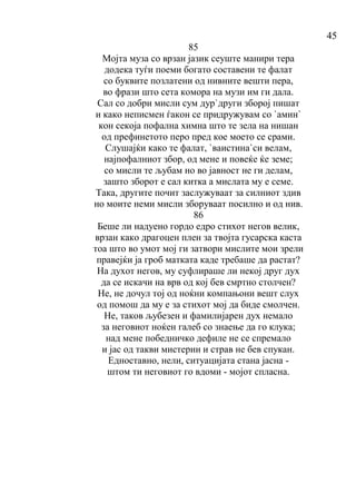 45
85
Мојта муза со врзан јазик сеуште манири тера
додека туѓи поеми богато составени те фалат
со буквите позлатени од нивните вешти пера,
во фрази што сета комора на музи им ги дала.
Сал со добри мисли сум дур`други зборој пишат
и како неписмен ѓакон се придружувам со `амин`
кон секоја пофална химна што те зела на нишан
од префинетото перо пред кое моето се срами.
Слушајќи како те фалат, `ваистина`си велам,
најпофалниот збор, од мене и повеќе ќе земе;
со мисли те љубам но во јавност не ги делам,
зашто зборот е сал китка а мислата му е семе.
Така, другите почит заслужуваат за силниот здив
но моите неми мисли зборуваат посилно и од нив.
86
Беше ли надуено гордо едро стихот негов велик,
врзан како драгоцен плен за твојта гусарска каста
тоа што во умот мој ги затвори мислите мои зрели
правејќи ја гроб матката каде требаше да растат?
На духот негов, му суфлираше ли некој друг дух
да се искачи на врв од кој бев смртно столчен?
Не, не дочул тој од ноќни компањони вешт слух
од помош да му е за стихот мој да биде смолчен.
Не, таков љубезен и фамилијарен дух немало
за неговиот ноќен галеб со знаење да го клука;
над мене победничко дефиле не се спремало
и јас од такви мистерии и страв не бев спукан.
Едноставно, нели, ситуацијата стана јасна -
штом ти неговиот го вдоми - мојот спласна.
 