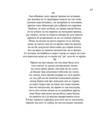 47
89
Ако објавиш дека заради грешка ме оставаш,
јас веднаш ќе го проширам описот на таа тема:
спомни моја ќопавост, на патерици се поставам,
против твое обвинение јас одбрана не спремам.
Љубена, за така да биде, не прави напор бесен,
ти не умееш да ме оцрниш да испаднам вранец;
јас самиот, штом за твојата намера ќе сум свесен,
врската ќе ја раскинам за да ти станам странец.
Нема да шетам на места кајшто ти се шеташ,
јазик за твоето име ќе си врзам, иако ќе жалам,
но не би допуштил било како да сторам штета,
ни случајно со нашето познатство да се фалам.
Се колнам, во борбата и мојот чекор со твојот ќе гази
оти никогаш нема да го сакам тој `јас` што ќе те мрази.
90
Мрази ме ако сакаш, но тоа нека биде сега
кога светот за делата ме распнува лесно;
на злата среќа ортак, постави ме во стега,
да бидам твој поклоник-губитник во тесно.
Ах, немој, кога срцево издржа од таги јуриш,
од зад грб да ми напаѓаш совладани јадови;
немој бурна ноќ врз дождлив ден да туриш
за мојот пораз пак да мине низ нови падови.
Ако ме напушташ, не прави го тоа последна,
кога сите ситни пизми се со искубани крила;
нека биде прв налет разделбата, иако бедна,
на среќата да ù ја вкусам превртливата сила.
Тогаш тажните страдања кои сега ми се неутешни,
спрема тоа што те губам, ќе ми изгледаат смешни.
 