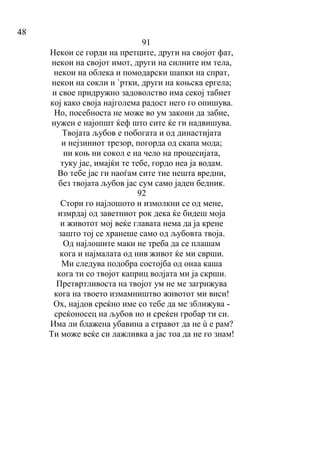 48
91
Некои се горди на претците, други на својот фат,
некои на својот имот, други на силните им тела,
некои на облека и помодарски шапки на спрат,
некои на сокли и `ртки, други на коњска ергела;
и свое придружно задоволство има секој табиет
кој како своја најголема радост него го опишува.
Но, посебноста не може во ум закони да забие,
нужен е најопшт ќеф што сите ќе ги надвишува.
Твојата љубов е побогата и од династијата
и нејзиниот трезор, погорда од скапа мода;
ни коњ ни сокол е на чело на процесијата,
туку јас, имајќи те тебе, гордо неа ја водам.
Во тебе јас ги наоѓам сите тие нешта вредни,
без твојата љубов јас сум само јаден бедник.
92
Стори го најлошото и измолкни се од мене,
измрдај од заветниот рок дека ќе бидеш моја
и животот мој веќе главата нема да ја крене
зашто тој се хранеше само од љубовта твоја.
Од најлошите маки не треба да се плашам
кога и најмалата од нив живот ќе ми сврши.
Ми следува подобра состојба од онаа каша
кога ти со твојот каприц волјата ми ја скрши.
Претвртливоста на твојот ум не ме загрижува
кога на твоето измамништво животот ми виси!
Ох, најдов среќно име со тебе да ме зближува -
среќоносец на љубов но и среќен гробар ти си.
Има ли блажена убавина а стравот да не ù е рам?
Ти може веќе си лажливка а јас тоа да не го знам!
 