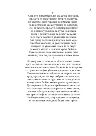 5
5
Oна што е прекрасно, по кое сечие око зјапа,
Времето со својот нежен труд го обликува,
но наскоро, како тиранин, ќе преземе напад -
да го огрди она кое со убавина го одликува.
Ете, за летото, Времето е неуморниот џелат:
на зимско губилиште го кутка на колена,
сокот и силните лисја во неврат се селат
и со снег е покриена убавината соголена.
Ако преку дестилација не стане нова маја,
способна за обнова на родотворната сила -
дамарите на убавината навек ќе се стајат
па со неа заедно и надежта мртва би била.
Како дестилат, таа е спасена од зимата дива
зашто нејзината супстанца во шишето е жива.
6
Не давај твоето лето да го збрчка зимата рапава
пред неговото семе во надежен дестилат да мине
во некое шише чии денови блажени ќе се направат
со сржта на твојата убавина пред самата да згине.
Таков пласман не е забранета лихварска зделка
туку ја усреќува таа која доброволно заем зела;
тоа е како самиот ти друг, нов ти да си делкаш
па најсреќен би бил ако направиш дузина цела.
Десеткратно ќе бидеш посреќен одошто си сега
ако сите твои десет се сторат со по нови десет;
така од тебе дури и смртта потиштена ќе бега
оти сржта твоја во потомците ќе живее со лезет.
Не биди самоволен, туку цврсто стегни врвци,
за наследници твои да не бидат само црвци.
 
