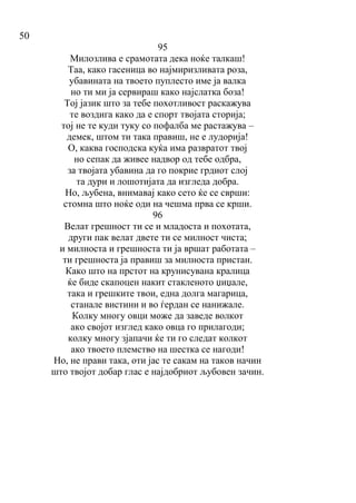 50
95
Милозлива е срамотата дека ноќе талкаш!
Таа, како гасеница во најмиризливата роза,
убавината на твоето пуплесто име ја валка
но ти ми ја сервираш како најслатка боза!
Тој јазик што за тебе похотливост раскажува
те воздига како да е спорт твојата сторија;
тој не те куди туку со пофалба ме растажува –
демек, штом ти така правиш, не е лудорија!
О, каква господска куќа има развратот твој
но сепак да живее надвор од тебе одбра,
за твојата убавина да го покрие грдиот слој
та дури и лошотијата да изгледа добра.
Но, љубена, внимавај како сето ќе се сврши:
стомна што ноќе оди на чешма прва се крши.
96
Велат грешност ти се и младоста и похотата,
други пак велат двете ти се милност чиста;
и милноста и грешноста ти ја вршат работата –
ти грешноста ја правиш за милноста пристан.
Како што на прстот на крунисувана кралица
ќе биде скапоцен накит стакленото џиџале,
така и грешките твои, една долга магарица,
станале вистини и во ѓердан се нанижале.
Колку многу овци може да заведе волкот
ако својот изглед како овца го прилагоди;
колку многу зјапачи ќе ти го следат колкот
ако твоето племство на шестка се нагоди!
Но, не прави така, оти јас те сакам на таков начин
што твојот добар глас е најдобриот љубовен зачин.
 