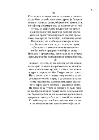 51
97
Слатко мое задоволство на годината измината,
разделбата со тебе како зима сурова ја болував:
колку студенило сетив, оќоравев од темнината,
во тој стар декември што сé наоколу соголува!
И така, од сјајно лето нè делеше тоа време
и од преполнетата есен чија родност слатка
уште од пролетната блудност носеше бреме
како, по смрт на господарот, вдовичена матка.
Катаден по таа изобилна глетка јас пекав,
ко обестатковен ластар, со надеж на сирак,
тебе-летото и твоите сладости ги чекав –
но без тебе и црцорците одбија да свират.
Или, ако и процрцореа, како мака да ги стиска,
како лисјата беа исплашени од зимата блиска.
98
Раздвоен од тебе, во таа пролет јас бев тажен,
кога април со горделив раскош го смени снегот
и со младешкиот дух на сите им стана важен
та дури и старечкиот бог Сатурн заигра со него.
Ниту песните на птиците ниту китките разни
со нивниот опоен мирис и со допирите мазни
не ме инспирираа да напишам летни сказни
ниту барем да ги наберам и ставам во вазни.
Не сакав да се чудам на лилјани со бели лица
ни на црвенилото на розата какво не сум сонил;
тие беа волшебни, секое само како кроки-скица,
нацртани според тебе и сето твое беше во нив.
Со тебе отсутна, ми беше зима и само кенкав
а тие волшепства ме тешеа како твоја сенка.
 