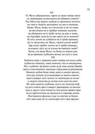 53
101
О, Музо забушантска, зарем од мене чекаш мито
та замижуваш за вистината во убавина слиена?
Тие обете кај мојата љубена го пронашле штитот,
па така и твојата достојност од неа е сошиена.
Кажи, Музо, може ти е незгодно и не ти лежи:
на вистината не ù требаат шминки залоени,
на убавината не ù треба четка да сјае и тежи,
но најдобри дали ќе се ако двете не се споени?
И сега, штом на љубената не ù треба кревање,
ќе ги заклучиш ли, Музо, твоите силни моќи?
Зар отаде гробот златен не ù треба опевање,
за идните луѓе да ги утеши во нивните ноќи?
Затоа, ела ваму Музо, не бегај од мојата ука,
ќе ја правиме љубената вечна, ко сега и тука.
102
Љубовта моја е зајакната иако повеќе изгледа слаба,
љубам не помалку, иако помалку тоа го покажувам.
Не е љубовта трговска стока да ја знае секоја бараба
зашто сопственикот насекаде горделиво ја раскажува.
Нашата љубов беше нова, како и самата пролет,
кога јас почнав да ја воспевам со моите сонети;
како славејот што летото го започнува со полет
а својата шупелка ја остава кога есен ќе сети.
Не дека нашето љубовно лето е со помалку ќеф
од кога ноќта пред славејот премираше од восхит
туку и други тупи птици со ѓоа-песни правеа грев
па со простотилак на милноста ù скршија коски.
Постојаното фалење и јас го сметам за бедно
оти така само ќе се попиљари сето твое вредно.
 