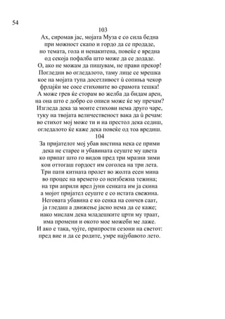 54
103
Ах, сиромав јас, мојата Муза е со сила бедна
при можност скапо и гордо да се продаде,
но темата, гола и ненакитена, повеќе е вредна
од секоја пофалба што може да се додаде.
О, ако не можам да пишувам, не прави прекор!
Погледни во огледалото, таму лице се мрешка
кое на мојата тупа досетливост ù сопиња чекор
фрлајќи ме сосе стиховите во срамота тешка!
А може грев ќе сторам во желба да бидам арен,
на она што е добро со описи може ќе му пречам?
Изгледа дека за моите стихови нема друго чаре,
туку на твојата величественост вака да ù речам:
во стихот мој може ти и на престол дека седиш,
огледалото ќе каже дека повеќе од тоа вредиш.
104
За пријателот мој убав вистина нека се прими
дека не старее и убавината сеуште му цвета
ко првпат што го видов пред три мразни зими
кои оттогаш гордост им соголеа на три лета.
Три пати китната пролет во жолта есен мина
во процес на времето со неизбежна тежина;
на три априли врел јуни сенката им ја скина
а мојот пријател сеуште е со истата свежина.
Неговата убавина е ко сенка на сончев саат,
ја гледаш а движење јасно нема да се каже;
иако мислам дека младешките црти му траат,
има промени и окото мое можеби ме лаже.
И ако е така, чујте, припрости сезони на светот:
пред вие и да се родите, умре најубавото лето.
 