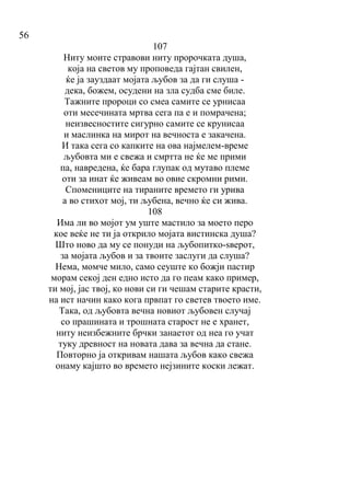 56
107
Ниту моите стравови ниту пророчката душа,
која на светов му проповеда гајтан свилен,
ќе ја зауздаат мојата љубов за да ги слуша -
дека, божем, осудени на зла судба сме биле.
Тажните пророци со смеа самите се урнисаа
оти месечината мртва сега па е и помрачена;
неизвесностите сигурно самите се крунисаа
и маслинка на мирот на вечноста е закачена.
И така сега со капките на ова најмелем-време
љубовта ми е свежа и смртта не ќе ме прими
па, навредена, ќе бара глупак од мутаво племе
оти за инат ќе живеам во овие скромни рими.
Спомениците на тираните времето ги урива
а во стихот мој, ти љубена, вечно ќе си жива.
108
Има ли во мојот ум уште мастило за моето перо
кое веќе не ти ја открило мојата вистинска душа?
Што ново да му се понуди на љубопитко-ѕверот,
за мојата љубов и за твоите заслуги да слуша?
Нема, момче мило, само сеуште ко божји пастир
морам секој ден едно исто да го пеам како пример,
ти мој, јас твој, ко нови си ги чешам старите красти,
на ист начин како кога првпат го светев твоето име.
Така, од љубовта вечна новиот љубовен случај
со прашината и трошната старост не е хранет,
ниту неизбежните брчки занаетот од неа го учат
туку древност на новата дава за вечна да стане.
Повторно ја откривам нашата љубов како свежа
онаму кајшто во времето нејзините коски лежат.
 