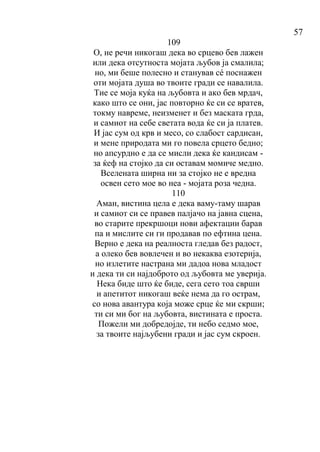 57
109
О, не речи никогаш дека во срцево бев лажен
или дека отсутноста мојата љубов ја смалила;
но, ми беше полесно и станував сé поснажен
оти мојата душа во твоите гради се навалила.
Тие се моја куќа на љубовта и ако бев мрдач,
како што се они, јас повторно ќе си се вратев,
токму навреме, неизменет и без маската грда,
и самиот на себе светата вода ќе си ја платев.
И јас сум од крв и месо, со слабост сардисан,
и мене природата ми го повела срцето бедно;
но апсурдно е да се мисли дека ќе кандисам -
за ќеф на стојко да си оставам момиче медно.
Вселената ширна ни за стојко не е вредна
освен сето мое во неа - мојата роза чедна.
110
Аман, вистина цела е дека ваму-таму шарав
и самиот си се правев палјачо на јавна сцена,
во старите прекршоци нови афектации барав
па и мислите си ги продавав по ефтина цена.
Верно е дека на реалноста гледав без радост,
а олеко бев вовлечен и во некаква езотерија,
но излетите настрана ми дадоа нова младост
и дека ти си најдоброто од љубовта ме уверија.
Нека биде што ќе биде, сега сето тоа сврши
и апетитот никогаш веќе нема да го острам,
со нова авантура која може срце ќе ми скрши;
ти си ми бог на љубовта, вистината е проста.
Пожели ми добредојде, ти небо седмо мое,
за твоите најљубени гради и јас сум скроен.
 