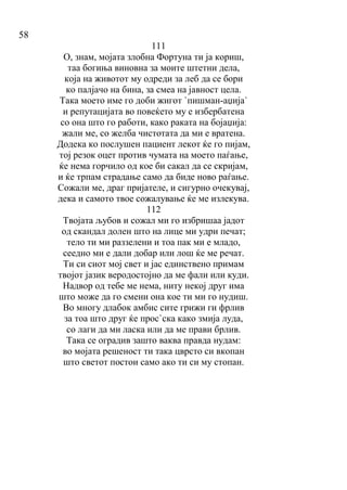 58
111
О, знам, мојата злобна Фортуна ти ја кориш,
таа богиња виновна за моите штетни дела,
која на животот му одреди за леб да се бори
ко палјачо на бина, за смеа на јавност цела.
Така моето име го доби жигот `пишман-аџија`
и репутацијата во повеќето му е избербатена
со она што го работи, како раката на бојаџија:
жали ме, со желба чистотата да ми е вратена.
Додека ко послушен пациент лекот ќе го пијам,
тој резок оцет против чумата на моето паѓање,
ќе нема горчило од кое би сакал да се скријам,
и ќе трпам страдање само да биде ново раѓање.
Сожали ме, драг пријателе, и сигурно очекувај,
дека и самото твое сожалување ќе ме излекува.
112
Твојата љубов и сожал ми го избришаа јадот
од скандал долен што на лице ми удри печат;
тело ти ми раззелени и тоа пак ми е младо,
сеедно ми е дали добар или лош ќе ме речат.
Ти си сиот мој свет и јас единствено примам
твојот јазик веродостојно да ме фали или куди.
Надвор од тебе ме нема, ниту некој друг има
што може да го смени она кое ти ми го нудиш.
Во многу длабок амбис сите грижи ги фрлив
за тоа што друг ќе прос`ска како змија луда,
со лаги да ми ласка или да ме прави брлив.
Така се оградив зашто ваква правда нудам:
во мојата решеност ти така цврсто си вкопан
што светот постои само ако ти си му стопан.
 