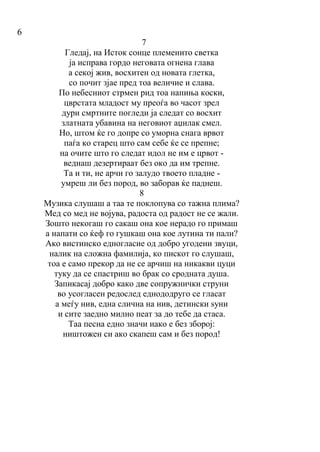 6
7
Гледај, на Исток сонце племенито светка
ја исправа гордо неговата огнена глава
а секој жив, восхитен од новата глетка,
со почит зјае пред тоа величие и слава.
По небесниот стрмен рид тоа напиња коски,
цврстата младост му преоѓа во часот зрел
дури смртните погледи ја следат со восхит
златната убавина на неговиот аџилак смел.
Но, штом ќе го допре со уморна снага врвот
паѓа ко старец што сам себе ќе се препне;
на очите што го следат идол не им е црвот -
веднаш дезертираат без око да им трепне.
Та и ти, не арчи го залудо твоето пладне -
умреш ли без пород, во заборав ќе паднеш.
8
Музика слушаш а таа те поклопува со тажна плима?
Мед со мед не војува, радоста од радост не се жали.
Зошто некогаш го сакаш она кое нерадо го примаш
а напати со ќеф го гушкаш она кое лутина ти пали?
Ако вистинско едногласие од добро угодени звуци,
налик на сложна фамилија, ко пискот го слушаш,
тоа е само прекор да не се арчиш на никакви цуци
туку да се спастриш во брак со сродната душа.
Запикасај добро како две сопружнички струни
во усогласен редослед еднододруго се гласат
а меѓу нив, една слична на нив, детински ѕуни
и сите заедно милно пеат за до тебе да стаса.
Таа песна едно значи иако е без зборој:
ништожен си ако скапеш сам и без пород!
 