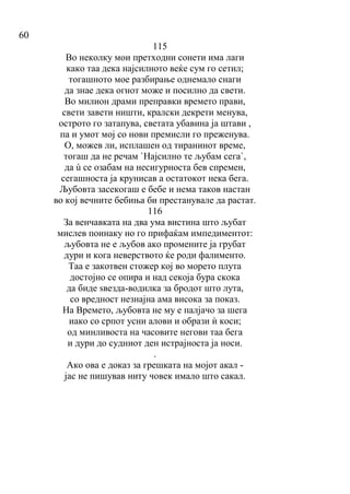60
115
Во неколку мои претходни сонети има лаги
како таа дека најсилното веќе сум го сетил;
тогашното мое разбирање однемало снаги
да знае дека огнот може и посилно да свети.
Во милион драми преправки времето прави,
свети завети ништи, кралски декрети менува,
острото го затапува, светата убавина ја штави ,
па и умот мој со нови премисли го преженува.
О, можев ли, исплашен од тиранинот време,
тогаш да не речам `Најсилно те љубам сега`,
да ù се озабам на несигурноста бев спремен,
сегашноста ја крунисав а остатокот нека бега.
Љубовта засекогаш е бебе и нема таков настан
во кој вечните бебиња би престанувале да растат.
116
За венчавката на два ума вистина што љубат
мислев поинаку но го прифаќам импедиментот:
љубовта не е љубов ако промените ја грубат
дури и кога неверството ќе роди фалименто.
Таа е закотвен стожер кој во морето плута
достојно се опира и над секоја бура скока
да биде ѕвезда-водилка за бродот што лута,
со вредност незнајна ама висока за показ.
На Времето, љубовта не му е палјачо за шега
иако со српот усни алови и образи ѝ коси;
од минливоста на часовите негови таа бега
и дури до судниот ден истрајноста ја носи.
.
Ако ова е доказ за грешката на мојот акал -
јас не пишував ниту човек имало што сакал.
 