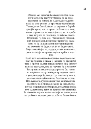 61
117
Обвини ме: немарен бев во неизмерна доза
кога за твоите заслуги требаше да се даде,
заборавав на милата ти љубов да се одзвам
иако со сите емства ме врзуваше одден/наден.
Тогаш јас се бев зближил со странци и бараби
арчејќи време кое со право требаше да е твое;
моите едра ги дигав за секој ветер да ги зграби
и така залуден по далечина, од тебе се двоев.
Прокнижи ги сите мои грешки како гревови,
фер е и законски, нека бидат кривични дела;
земи ги на нишан моите попукани шевови
но омразата не буди ја за да ти биде стрела.
Мојата молба јас ти ја дадов, стави ме на тест,
дали пак ќе ја заслужам твојата љубов и чест.
118
Како што за да си го направиме појак апетитот
оцет во храната мешаме и непцата ги дразниме
така и против болест идна во шуруп ни е штитот
па иако недојдена, ние со горчила ќе ја казниме.
Токму така на моето сладострастие без насит
во исхраната со лут пинџур му додавав шмек
и уморен од среќа, ѓоа десерт наоѓав кај гнаси,
за демек така да бидам кон болеста на штрек.
Врз лукавата љубовна политика за превентива
болестите кои ги немаше сами се накалемија
но таа, медицински верзирана, во здравје плива,
кое, од премногу арно, за лекување го спремија.
За лековите научив важна лекција на начин долен:
ме разболеа заради страв од тебе да бидам болен.
 