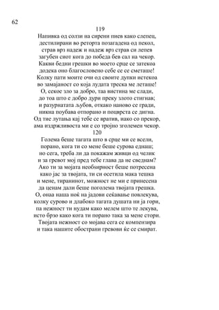 62
119
Напивка од солзи на сирени пиев како слепец,
дестилирани во реторта позагадена од пекол,
страв врз надеж и надеж врз страв си лепев
загубен сиот кога до победа бев сал на чекор.
Какви бедни грешки во моето срце се затекоа
додека оно благословено себе се се сметаше!
Колку пати моите очи од своите дупки истекоа
во замајаност со која лудата треска ме леташе!
О, секое зло за добро, таа вистина ме слади,
до тоа што е добро дури преку злото стигнав;
и разурнатата љубов, откако наново се гради,
никна поубава отпорано и поцврста се дигна.
Од тие лутања кај тебе се вратив, иако со прекор,
ама издржливоста ми е со тројно зголемен чекор.
120
Голема беше тагата што в срце ми се всели,
порано, кога ти со мене беше сурова еднаш;
но сега, треба ли да покажам живци од челик
и за гревот мој пред тебе глава да не сведнам?
Ако ти за мојата необѕирност беше потресена
како јас за твојата, ти си осетила мака тешка
и мене, тиранинот, можност не ми е принесена
да ценам дали беше поголема твојата грешка.
О, онаа наша ноќ на јадови сеќавање повлекува,
колку сурово и длабоко тагата душата ни ја гори,
па нежност ти нудам како мелем што те лекува,
исто брзо како кога ти порано така за мене стори.
Твојата нежност со мојава сега се компензира
и така нашите обострани гревови ќе се смират.
 