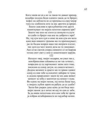 63
121
Кога таков не си а ко за таков ти даваат прекор,
подобро подлец биди одошто таков да те бројат;
ќефот на доблеста не се препиња од свој чекор
туку од злобноста што за нас другите ја кројат.
Зошто лажливи и прељубнички очи други
намигнуваат на мојата похотно скроена крв?
Зошто тие што на злото се шпиуни и слуги
за слабо го бројат она кое на доброто е врв?
Не, тој сум што сум и оние на кои сум им мета
како мои нивните гревови ми ги припишуваат;
јас ќе бидам искрен иако тие интриги плетат,
тие лаги од чест моите дела не ги лишуваат.
Ако сé во светов според нивното се остварува
тогаш сиот свет е лош и лошотилакот царува.
122
Нотесот твој, твојот подарок, во умот ми е,
неизбришливи сеќавања се во таа течност,
повредни се од хартиениот запис што гние,
посилни од секој датум, ко самата вечност.
Додека мозокот и срцето ми ги храни здивот
секој од нив тебе од косачот-заборав те чува;
и додека природниот закон ќе им дава живот
записот за тебе е заштитен од немост глува.
Во однос на мојот мозок, тој нотес беше мал,
а твојата љубов зарем на рабуш да се длаби?
Затоа бев уверен дека нема да ни биде жал
мојот мозок да е нотес во кој ти сам се заби.
За да имам потсетник што кон тебе ќе зрачи
ја избрав незаборавноста ко најдобар начин.
 