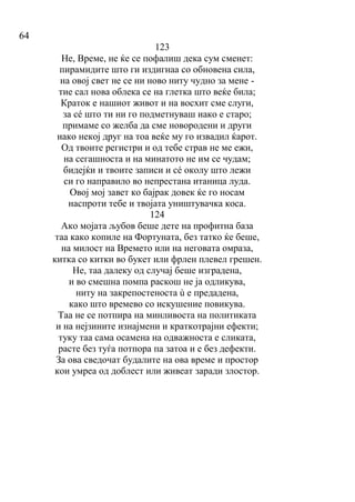 64
123
Не, Време, не ќе се пофалиш дека сум сменет:
пирамидите што ги издигнаа со обновена сила,
на овој свет не се ни ново ниту чудно за мене -
тие сал нова облека се на глетка што веќе била;
Краток е нашиот живот и на восхит сме слуги,
за сé што ти ни го подметнуваш иако е старо;
примаме со желба да сме новородени и други
иако некој друг на тоа веќе му го извадил ќарот.
Од твоите регистри и од тебе страв не ме ежи,
на сегашноста и на минатото не им се чудам;
бидејќи и твоите записи и сé околу што лежи
си го направило во непрестана итаница луда.
Овој мој завет ко бајрак довек ќе го носам
наспроти тебе и твојата уништувачка коса.
124
Ако мојата љубов беше дете на профитна база
таа како копиле на Фортуната, без татко ќе беше,
на милост на Времето или на неговата омраза,
китка со китки во букет или фрлен плевел грешен.
Не, таа далеку од случај беше изградена,
и во смешна помпа раскош не ја одликува,
ниту на закрепостеноста ù е предадена,
како што времево со искушение повикува.
Таа не се потпира на минливоста на политиката
и на нејзините изнајмени и краткотрајни ефекти;
туку таа сама осамена на одважноста е сликата,
расте без туѓа потпора па затоа и е без дефекти.
За ова сведочат будалите на ова време и простор
кои умреа од доблест или живеат заради злостор.
 