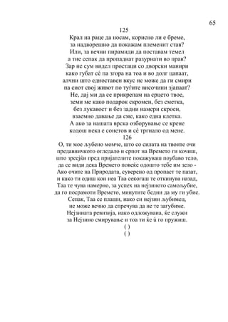 65
125
Крал на раце да носам, корисно ли е бреме,
за надворешно да покажам племенит став?
Или, за вечни пирамиди да поставам темел
а тие сепак да пропаднат разурнати во прав?
Зар не сум видел простаци со дворски манири
како губат сé па згора на тоа и во долг цапаат,
алчни што едноставен вкус не може да ги смири
па сиот свој живот по туѓите височини зјапаат?
Не, дај ми да се прикрепам на срцето твое,
земи ме како подарок скромен, без сметка,
без лукавост и без задни намери скроен,
взаемно давање да сме, како една клетка.
А ако за нашата врска озборување се крене
кодош нека е сонетов и сé тргнало од мене.
126
О, ти мое љубено момче, што со силата на твоите очи
предавничкото огледало и српот на Времето ги кочиш,
што зреејќи пред пријателите покажуваш поубаво тело,
да се види дека Времето повеќе одошто тебе им зело -
Ако очите на Природата, суверено од пропаст те пазат,
и како ти одиш кон неа Таа секогаш те откинува назад,
Таа те чува намерно, за успех на нејзиното самољубие,
да го посрамоти Времето, минутите бедни да му ги убие.
Сепак, Таа се плаши, иако си нејзин љубимец,
не може вечно да спречува да не те загубиме.
Нејзината ревизија, иако одложувана, ќе служи
за Нејзино смирување и тоа ти ќе ù го пружиш.
( )
( )
 