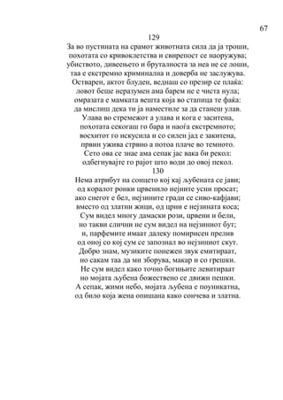 67
129
За во пустината на срамот животната сила да ја троши,
похотата со кривоклетства и свирепост се наоружува;
убиството, дивеењето и бруталноста за неа не се лоши,
таа е екстремно криминална и доверба не заслужува.
Остварен, актот блуден, веднаш со презир се плаќа:
ловот беше неразумен ама барем не е чиста нула;
омразата е мамката вешта која во стапица те фаќа:
да мислиш дека ти ја наместиле за да станеш улав.
Улава во стремежот а улава и кога е заситена,
похотата секогаш го бара и наоѓа екстремното;
восхитот го искусила и со силен јад е закитена,
првин ужива стрвно а потоа плаче во темното.
Сето ова се знае ама сепак јас вака би рекол:
одбегнувајте го рајот што води до овој пекол.
130
Нема атрибут на сонцето кој кај љубената се јави;
од коралот ронки црвенило нејните усни просат;
ако снегот е бел, нејзините гради се сиво-кафјави;
вместо од златни жици, од црни е нејзината коса;
Сум видел многу дамаски рози, црвени и бели,
но такви слични не сум видел на нејзиниот бут;
и, парфемите имаат далеку помирисен прелив
од оној со кој сум се запознал во нејзиниот скут.
Добро знам, музиките понежен звук емитираат,
но сакам таа да ми зборува, макар и со грешки.
Не сум видел како точно богињите левитираат
но мојата љубена божествено се движи пешки.
А сепак, жими небо, мојата љубена е поуникатна,
од било која жена опишана како сончева и златна.
 