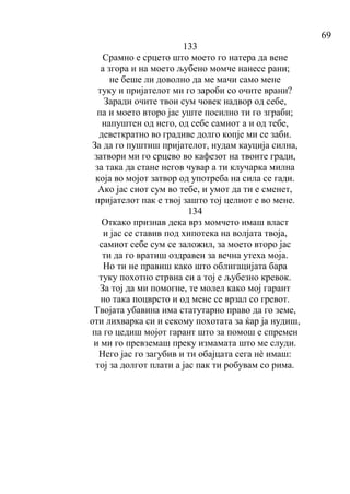 69
133
Срамно е срцето што моето го натера да вене
а згора и на моето љубено момче нанесе рани;
не беше ли доволно да ме мачи само мене
туку и пријателот ми го зароби со очите врани?
Заради очите твои сум човек надвор од себе,
па и моето второ јас уште посилно ти го зграби;
напуштен од него, од себе самиот а и од тебе,
деветкратно во градиве долго копје ми се заби.
За да го пуштиш пријателот, нудам кауција силна,
затвори ми го срцево во кафезот на твоите гради,
за така да стане негов чувар а ти клучарка милна
која во мојот затвор од употреба на сила се гади.
Ако јас сиот сум во тебе, и умот да ти е сменет,
пријателот пак е твој зашто тој целиот е во мене.
134
Откако признав дека врз момчето имаш власт
и јас се ставив под хипотека на волјата твоја,
самиот себе сум се заложил, за моето второ јас
ти да го вратиш оздравен за вечна утеха моја.
Но ти не правиш како што облигацијата бара
туку похотно стрвна си а тој е љубезно кревок.
За тој да ми помогне, те молел како мој гарант
но така поцврсто и од мене се врзал со гревот.
Твојата убавина има статутарно право да го земе,
оти лихварка си и секому похотата за ќар ја нудиш,
па го цедиш мојот гарант што за помош е спремен
и ми го превземаш преку измамата што ме слуди.
Него јас го загубив и ти обајцата сега нè имаш:
тој за долгот плати а јас пак ти робувам со рима.
 