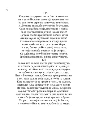 70
135
Сеедно е за другите но ти Вил си го имаш,
па и уште Виловци што ќе ја преполнат неа;
но ако мојов стрвник поначесто го примаш,
љубовните ти желби со ситоста ќе се слеат.
Сака ли желбата твоја, пространа и мазна,
да ја благослови мојата во неа да влезе?
Изгледа според грациозност одреди казна
оти на мојава неубава не даваш ни мезе!
Стално врне а морето сета вода ја прима
и тоа изобилие како резерва го збира;
та и ти, богата со Вил, додај ме ко рима,
за твојата желба поетски да ја смирам.
Со одбивање не убивај ги твоите пекачи,
бројчиња подели им и нека бидат чекачи.
136
За тоа што во тебе влегов умот те прекорува,
оти слабост сум ти,леснодајноста ти ја пцуе;
кажи му: желбата како слепо кутре преорува
за љубовниот напор во сладост да се сплуе.
Вил и Виловци твои љубовниот трезор го полнат
а тој, иако од нив веќе полн, и мојов го плени.
Кога капацитетот за прием е голем, се колнам,
еден влез плус броењето ич нема да го смени.
Па така, во пописот пушти да минам без рецка
ама во трезорот редовно мора да ме ставаш:
иако ништо, сладост ќе сум ти што нежно пецка
и во тебе ја отклучува и најскришната брава.
Стори го тоа и јас засекогаш твој ќе бидам,
а моето име Вил во твојта љубов ќе се вѕида.
 