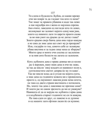 71
137
Ти слепа и будалеста Љубов, со какви мрежи
очи ми покри та да гледаат тоа што го нема?
Тие знаат за правата убавина и каде таа лежи
а пак најдобра им е жена со најлоша спрема.
Ако очите, заведени од погледи што ги ловат,
впловуваат во заливот кајшто секој маж јава,
зошто од нивните лаги ти цврсти пранги скова
за во нив умот на срцево да не дигне глава?
Зошто срцево своја бавча дека има гордо кажува
а не сака да знае дека цел свет му ја преорува?
Или, гледајќи го тоа, самото себе се залажува:
убава вистина и за гадно лице нека се зборува?
Моето срце и моите очи сосема се заслепени
и за нив сите болести на лагата се залепени.
138
Кога љубената дека е права девица ми се колне
јас ù верувам, иако знам дека в очи ме лаже,
за таа да мисли `овој младич со наивност полн е,
суптилностите светот допрва ќе му ги каже`.
Таа ме мисли млад да ù угоди на мојата суета,
а знае дека од годините кожата ми е провисната,
просто е, од нејзиниот лажлив јазик нема штета,
па така од двете страни вистината е потисната.
Но, зошто таа дека е лажливка не признае сама?
И зошто јас не сакам зрелоста да ми се уважува?
Навиката сé да се верува на љубовта е прва дама
а и вљубената старост годините не си ги кажува.
Па така еден со друг, се лажеме и се дупиме
и од нашите лаги ефтини ласки ќе си купиме.
 