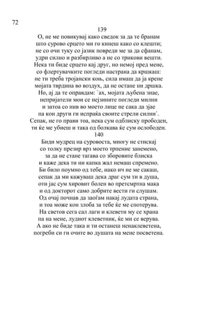 72
139
О, не ме повикувај како сведок за да те бранам
што сурово срцето ми го кинеш како со клешти;
не со очи туку со јазик повреди ме за да сфанам,
удри силно и разбирливо а не со трикови вешти.
Нека ти биде срцето кај друг, но немој пред мене,
со флертувачките погледи настрана да кршкаш:
не ти треба тројански коњ, сила имаш да ја крене
мојата тврдина во воздух, да не остане ни дршка.
Но, ај да те оправдам: `ах, мојата љубена знае,
непријатели мои се нејзините погледи милни
и затоа со нив во моето лице не сака да зјае
па кон други ги испраќа своите стрели силни`.
Сепак, не го прави тоа, нека сум одблиску прободен,
ти ќе ме убиеш и така од болкава ќе сум ослободен.
140
Биди мудрец на суровоста, многу не стискај
со толку презир врз моето трпение занемено,
за да не стане тагава со зборовите блиска
и каже дека ти ни капка жал немаш спремено.
Би било поумно од тебе, иако ич не ме сакаш,
сепак да ми кажуваш дека драг сум ти в душа,
оти јас сум хировит болен во претсмртна мака
и од докторот само добрите вести ги слушам.
Од очај почнав да заоѓам накај лудата страна,
и тоа може кон злоба за тебе ќе ме спотерува.
На светов сега сал лаги и клевети му се храна
па на мене, лудиот клеветник, ќе ми се верува.
А ако не биде така и ти останеш ненаклеветена,
погреби си ги очите во душата на мене посветена.
 