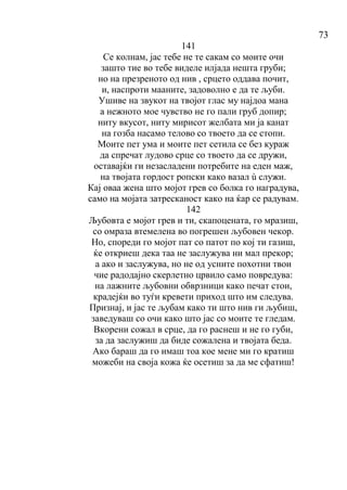 73
141
Се колнам, јас тебе не те сакам со моите очи
зашто тие во тебе виделе илјада нешта груби;
но на презреното од нив , срцето оддава почит,
и, наспроти мааните, задоволно е да те љуби.
Ушиве на звукот на твојот глас му најдоа мана
а нежното мое чувство не го пали груб допир;
ниту вкусот, ниту мирисот желбата ми ја канат
на гозба насамо телово со твоето да се стопи.
Моите пет ума и моите пет сетила се без кураж
да спречат лудово срце со твоето да се дружи,
оставајќи ги незасладени потребите на еден маж,
на твојата гордост ропски како вазал ù служи.
Кај оваа жена што мојот грев со болка го наградува,
само на мојата затресканост како на ќар се радувам.
142
Љубовта е мојот грев и ти, скапоцената, го мразиш,
со омраза втемелена во погрешен љубовен чекор.
Но, спореди го мојот пат со патот по кој ти газиш,
ќе откриеш дека таа не заслужува ни мал прекор;
а ако и заслужува, но не од усните похотни твои
чие радодајно скерлетно црвило само повредува:
на лажните љубовни обврзници како печат стои,
крадејќи во туѓи кревети приход што им следува.
Признај, и јас те љубам како ти што нив ги љубиш,
заведуваш со очи како што јас со моите те гледам.
Вкорени сожал в срце, да го раснеш и не го губи,
за да заслужиш да биде сожалена и твојата беда.
Ако бараш да го имаш тоа кое мене ми го кратиш
можеби на своја кожа ќе осетиш за да ме сфатиш!
 