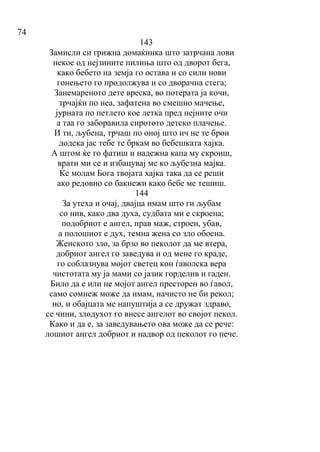 74
143
Замисли си грижна домаќинка што затрчана лови
некое од нејзините пилиња што од дворот бега,
како бебето на земја го остава и со сили нови
гонењето го продолжува и со дворачна стега;
Занемареното дете вреска, во потерата ја кочи,
трчајќи по неа, зафатена во смешно мачење,
јурната по петлето кое летка пред нејните очи
а таа го заборавила сиротото детско плачење.
И ти, љубена, трчаш по оној што ич не те брои
додека јас тебе те бркам во бебешката хајка.
А штом ќе го фатиш и надежна капа му скроиш,
врати ми се и избацувај ме ко љубезна мајка.
Ќе молам Бога твојата хајка така да се реши
ако редовно со бакнежи како бебе ме тешиш.
144
За утеха и очај, двајца имам што ги љубам
со нив, како два духа, судбата ми е скроена;
подобриот е ангел, прав маж, строен, убав,
а полошиот е дух, темна жена со зло обоена.
Женското зло, за брзо во пеколот да ме втера,
добриот ангел го заведува и од мене го краде,
го соблазнува мојот светец кон ѓаволска вера
чистотата му ја мами со јазик горделив и гаден.
Било да е или не мојот ангел престорен во ѓавол,
само сомнеж може да имам, начисто не би рекол;
но, и обајцата ме напуштија а се дружат здраво,
се чини, злодухот го внесе ангелот во својот пекол.
Како и да е, за заведувањето ова може да се рече:
лошиот ангел добриот и надвор од пеколот го пече.
 