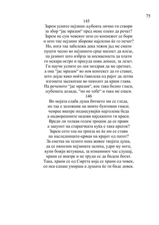 75
145
Зарем усните нејзини љубовта лично ги створи
за збор “јас мразам“ пред мене олеко да речат?
Зарем не сум човекот што со копнежот се бори
и што тие нејзини зборови најсилно ќе го печат?
Но, кога таа забележа дека тежок јад ме смати
пушти чесно во нејзиното срце милост да влезе,
па јазикот што избрза за несмасноста да плати
го искара остро и пресуда нова донесе, за лезет.
Ги научи усните со лек поздрав да ме сретнат,
а она “јас мразам“ во нов контекст да го стават,
што дојде како ноќта ѓаволска од рајот да летна
изгонета засекогаш во пеколот да крши глава.
На реченото “јас мразам“, кое така болно гласи,
љубената додаде, “но не тебе“ и така ме спаси.
146
Во мојата слаба душа битието ми се гледа,
но таа е заложник на моите бунтовни гнаси;
чемрее внатре поднесувајќи најголема беда
а надворешните ѕидови најскапото ги краси.
Вреди ли толкав голем трошок да се прави
а закупот на стареечката куќа е така краток?
Зарем сето тоа на трпеза не ќе им се стави
на наследниците-црвци на крајот од патот?
За сметка на телото нека живее твојата душа,
да се наполни нејзината залиха, удри му нога;
купи божји ветувања, за измамниот час слушај,
храни се внатре и не труди се да бидеш богат.
Така, храни се од Смртта која се храни од човек,
со неа еднаш умираш а душата ќе ти биде довек.
 