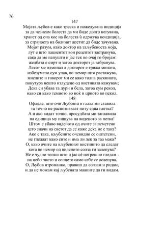 76
147
Мојата љубов е како треска и пожелувана индиција
за да чезнеам болеста да ми биде долго негувана,
хранет од она кое на болеста ù одржува кондиција,
за стрвноста на болниот апетит да биде зачувана.
Мојот разум, како доктор на заљубеноста моја,
лут е што пациентот вон рецептот застранува,
сака да ме напушти и јас тек во очај го бројам:
желбата е смрт и затоа докторот ја забранува.
Лекот ме одминал а докторот е грижа мината,
избезумено сум улав, во немир што растажува,
мислите и говорот ми се како толпа раскината,
покутура нешто излудено од вистината кажувам;
Дека си убава та дури и бела, затоа сум рекол,
иако си како темното во ноќ и црното во пекол.
148
Офлеле, што очи Љубовта в глава ми ставила
та точно не распознаваат ниту една глетка?
А и ако видат точно, просудбата ми заглавила
па единица му пишува на виденото за петка!
Штом е убаво виденото од очите зашеметени
што значи на светот да се каже дека не е така?
Ако е така, вљубените очевидно се оштетени,
не гледаат како сите и има ли лек за таа мака?
О, како очите на вљубениот вистинито да следат
кога во немир од виденото солза ги залепува?
Не е чудно тогаш што и јас сé погрешно гледам -
на небо чисто и сонцетo само себе се ослепува.
О, Љубов итроманко, правиш да солзам и ридам,
и да не можам кај љубената мааните да ги видам.
 