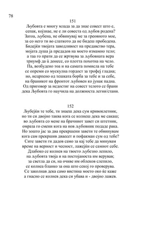 78
151
Љубовта е многу млада за да знае совест што е,
сепак, којзнае, не е ли совеста од љубов родена?
Затоа, љубена, не обвинувај ме за греовното мое,
за со него ти во слаткото да не бидеш прободена.
Бидејќи твојата заводливост на предавство тера,
мојата душа ја предадов на моето измамно тело;
а таа го прати да се жртвува за љубовната вера
триумф да ù донесе, со плотта похотна на чело.
Па, возбудено тоа и на самата помисла на тебе
се опреми со мускулна гордост за трофеј гладна;
но, исцрпено од тешката борба за тебе и за себе,
на браникот на фронтот љубовен ко јунак падна.
Од приговор за недостиг на совест телото се брани
дека Љубовта го научила на должноста легни/стани.
152
Љубејќи те тебе, ти знаеш дека сум кривоклетник,
но ти си двојно таква кога се колнеш дека ме сакаш;
во љубовта со мене на брачниот завет си штетник,
омраза го смени кога на нов љубовник подаде рака.
Но зошто јас за два прекршени завети те обвинувам
кога сам прекршив дваесет и пофакман сум од тебе?
Сите завети ги дадов само за кај тебе да минувам
време на верност и чесност, лажејќи се самиот себе.
Длабоко се колнев на твоето љубезно лепило,
на љубовта твоја и на постојаноста им верував;
за светла да си, на очиве им облеков слепило,
се колнеа бланко за она што секој го проверува.
Се заколнав дека само вистина моето око ќе каже
а гнасно се колнев дека си убава и - двојно лажев.
 