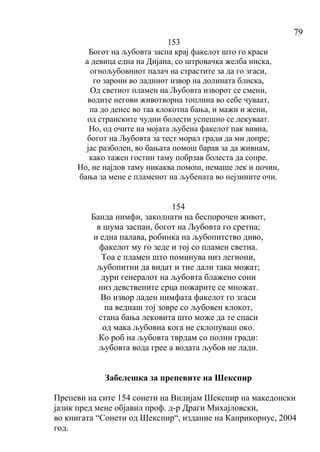 79
153
Богот на љубовта заспа крај факелот што го краси
а девица една на Дијана, со штровачка желба ниска,
огнољубовниот палач на страстите за да го згаси,
го зарони во ладниот извор на долината блиска,
Од светиот пламен на Љубовта изворот се смени,
водите негови животворна топлина во себе чуваат,
па до денес во таа клокотна бања, и мажи и жени,
од странските чудни болести успешно се лекуваат.
Но, од очите на мојата љубена факелот пак вивна,
богот на Љубовта за тест морал гради да ми допре;
јас разболен, во бањата помош барав за да живнам,
како тажен гостин таму побрзав болеста да сопре.
Но, не најдов таму никаква помош, немаше лек и почин,
бања за мене е пламенот на љубената во нејзините очи.
154
Банда нимфи, заколнати на беспорочен живот,
в шума заспан, богот на Љубовта го сретна;
и една палава, робинка на љубопитство диво,
факелот му го зеде и тој со пламен светна.
Тоа е пламен што поминува низ легиони,
љубопитни да видат и тие дали така можат;
дури генералот на љубовта блажено сони
низ девствените срца пожарите се множат.
Во извор ладен нимфата факелот го згаси
па веднаш тој зовре со љубовен клокот,
стана бања лековита што може да те спаси
од мака љубовна кога не склопуваш око.
Ко роб на љубовта тврдам со полни гради:
љубовта вода грее а водата љубов не лади.
Забелешка за препевите на Шекспир
Препеви на сите 154 сонети на Вилијам Шекспир на македонски
јазик пред мене објавил проф. д-р Драги Михајловски,
во книгата “Сонети од Шекспир“, издание на Каприкорнус, 2004
год.
 