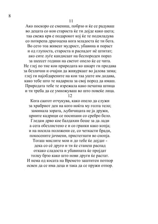 8
11
Ако поскоро се смениш, побрзо и ќе се радуваш
во децата со кои староста ќе ти дојде како шега;
таа свежа крв е подарокот кој ќе те подмладува
со поткрепа драгоцена кога младоста ќе ти бега.
Во сето тоа живеат мудрост, убавина и пораст
и од глупоста, староста и распадот нè штитат;
ако сите луѓе кандисаат на беспороден пораз
за шеесет години на светот опело ќе се чита.
Не глеј по тие кои природата ко шкарт ги продава
за безлични и очајни да живуркаат во јалова зима;
глеј ги најобдарените на кои таа уште им додава,
како тебе што те надарила за свој пород да имаш.
Природата тебе те изрежала како печатна штица
и ти треба да се умножуваш во што повеќе лица.
12
Кога саатот отчукува, како опело да служи
за храбриот ден на кого ноќта му голта тело;
заминала зората, љубичицата не ја дружи,
црните кадрици се посипани со сребро бело.
Гледам дрво кое балдахин беше за да лади
а сега обезлистено е и со гранки како копја;
и на носила положени се, со четкасти бради,
покосените јачмени, пристегнати во снопја.
Тогаш мислите мои и до тебе ќе дојдат -
дека со сé друго и ти ќе станеш распад
откако сладоста и убавината ќе пројдат
толку брзо како што нови други ќе растат.
И нема од косата на Времето заштитен потпор
освен да се има деца и така да се пружи отпор.
 